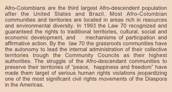 Afro-Colombians are the third largest Afro-descendent population after the United States and Brazil. Most Afro-Colombian communities and territories are located in areas rich in resources and environmental diversity. In 1993 the Law 70 recognized and guaranteed the rights to traditional territories, cultural, social and economic development, and   mechanisms of participation and affirmative action. By the  law 70 the grassroots communities have the autonomy to lead the internal administration of their collective territories trough the Community Councils as their highest authorities. The struggle of the Afro-descendant communities to preserve their territories of “peace,  happiness and freedom” have made them target of serious human rights violations jeopardizing one of the most significant civil rights movements of the Diaspora in the Americas.




























































































